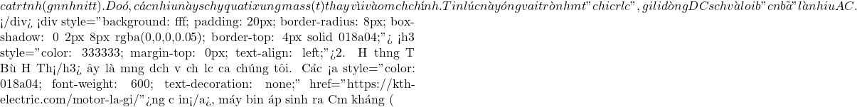 của tụ rất nhỏ (gần như nối tắt). Do đ&oacute;, c&aacute;c nhiễu n&agrave;y sẽ chạy qua tụ đi xuống mass (đất) thay v&igrave; đi v&agrave;o mạch ch&iacute;nh. Tụ điện l&uacute;c n&agrave;y đ&oacute;ng vai tr&ograve; như một "chiếc rổ lọc", giữ lại d&ograve;ng DC sạch v&agrave; loại bỏ "cặn b&atilde;" l&agrave; nhiễu AC.  </div> <div style="background: #fff; padding: 20px; border-radius: 8px; box-shadow: 0 2px 8px rgba(0,0,0,0.05); border-top: 4px solid #018a04;"> <h3 style="color: #333333; margin-top: 0px; text-align: left;">2. Hệ thống Tụ B&ugrave; Hạ Thế</h3> Đ&acirc;y l&agrave; mảng dịch vụ chủ lực của ch&uacute;ng t&ocirc;i. C&aacute;c <a style="color: #018a04; font-weight: 600; text-decoration: none;" href="https://kth-electric.com/motor-la-gi/">động cơ điện</a>, m&aacute;y biến &aacute;p sinh ra Cảm kh&aacute;ng (