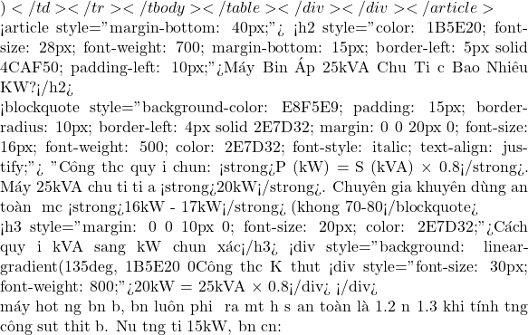 )</td>                             </tr>                         </tbody>                     </table>                 </div>             </div>         </article>                  <article style="margin-bottom: 40px;">             <h2 style="color: #1B5E20; font-size: 28px; font-weight: 700; margin-bottom: 15px; border-left: 5px solid #4CAF50; padding-left: 10px;">M&aacute;y Biến &Aacute;p 25kVA Chịu Tải Được Bao Nhi&ecirc;u KW?</h2>                          <blockquote style="background-color: #E8F5E9; padding: 15px; border-radius: 10px; border-left: 4px solid #2E7D32; margin: 0 0 20px 0; font-size: 16px; font-weight: 500; color: #2E7D32; font-style: italic; text-align: justify;">                 "C&ocirc;ng thức quy đổi chuẩn: <strong>P (kW) = S (kVA) &times; 0.8</strong>. M&aacute;y 25kVA chịu tải tối đa <strong>20kW</strong>. Chuy&ecirc;n gia khuy&ecirc;n d&ugrave;ng an to&agrave;n ở mức <strong>16kW - 17kW</strong> (khoảng 70-80% tải)."             </blockquote>              <h3 style="margin: 0 0 10px 0; font-size: 20px; color: #2E7D32;">C&aacute;ch quy đổi kVA sang kW chuẩn x&aacute;c</h3>             <div style="background: linear-gradient(135deg, #1B5E20 0%, #2E7D32 100%); color: #fff; padding: 20px; border-radius: 10px; text-align: center; margin-bottom: 20px; box-shadow: 0 4px 10px rgba(0,0,0,0.2);">                 C&ocirc;ng thức Kỹ thuật                 <div style="font-size: 30px; font-weight: 800;">20kW = 25kVA &times; 0.8</div>             </div>              Để m&aacute;y hoạt động bền bỉ, bạn lu&ocirc;n phải để ra một hệ số an to&agrave;n l&agrave; 1.2 đến 1.3 khi t&iacute;nh tổng c&ocirc;ng suất thiết bị. Nếu tổng tải 15kW, bạn cần: