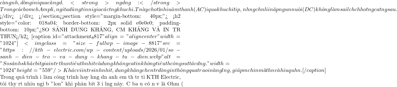 c&agrave;ng nhỏ, d&ograve;ng điện đi qua c&agrave;ng dễ. <strong>Ứng dụng:</strong> Trong c&aacute;c bo mạch Ampli, người ta d&ugrave;ng tụ điện để nối giữa c&aacute;c tầng khuếch đại. Tụ n&agrave;y cho t&iacute;n hiệu &acirc;m thanh (AC) đi qua để khuếch đại tiếp, nhưng chặn lại điện &aacute;p nguồn nu&ocirc;i (DC) để kh&ocirc;ng l&agrave;m sai lệch chế độ hoạt động của tầng sau.  </div> </div> </section><section style="margin-bottom: 40px;"> <h2 style="color: #018a04; border-bottom: 2px solid #e0e0e0; padding-bottom: 10px;">SO S&Aacute;NH DUNG KH&Aacute;NG, CẢM KH&Aacute;NG V&Agrave; ĐIỆN TRỞ THUẦN</h2> [caption id="attachment_8817" align="aligncenter" width="1024"]<img class="size-full wp-image-8817" src="https://kth-electric.com/wp-content/uploads/2026/01/so-sanh-dien-tro-va-dung-khang-tu-dien.webp" alt="So s&aacute;nh sự kh&aacute;c biệt giữa điện trở thuần ti&ecirc;u thụ nhiệt v&agrave; dung kh&aacute;ng của tụ điện kh&ocirc;ng ti&ecirc;u thụ c&ocirc;ng suất t&aacute;c dụng." width="1024" height="559" /> Kh&aacute;c với điện trở sinh nhiệt, dung kh&aacute;ng chỉ cản trở d&ograve;ng điện th&ocirc;ng qua trao đổi năng lượng, gi&uacute;p mạch điện m&aacute;t hơn v&agrave; hiệu quả hơn.[/caption]  Trong qu&aacute; tr&igrave;nh đi l&agrave;m c&ocirc;ng tr&igrave;nh hay hướng dẫn anh em thợ trẻ tại KTH Electric, t&ocirc;i thấy rất nhiều người bị "loạn" khi ph&acirc;n biệt 3 đại lượng n&agrave;y. Cả ba đều c&oacute; đơn vị l&agrave; Ohm (